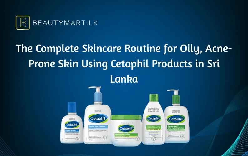 The Complete Skincare Routine for Oily, Acne-Prone Skin Using Cetaphil Products in Sri Lanka